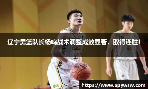 辽宁男篮队长杨鸣战术调整成效显著，取得连胜！